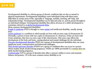 Developmental disability is a diverse group of chronic conditions that are due to mental or
physical impairments. Developmental disabilities cause individuals living with them many
difficulties in certain areas of life, especially in "language, mobility, learning, self-help, and
independent living". Developmental disabilities can be detected early on, and do persist throughout
an individual's lifespan. Developmental disability that affects all areas of a child's development is
sometimes referred to as global developmental delay.
Most common developmental disabilities:
Fragile X syndrome (FXS) is thought to cause autism and intellectual disability, usually among
boys.
Down syndrome is a condition in which people are born with an extra copy of chromosome 21.
Normally, a person is born with two copies of chromosome 21. However, if they are born with
Down syndrome, they have an extra copy of this chromosome. This extra copy affects the
development of the body and brain, causing physical and mental challenges for the individual.
Pervasive developmental disorders (PDD) are a group of developmental disabilities that can cause
significant social, communication and behavioral challenges.
Fetal alcohol spectrum disorders (FASD) are a group of conditions that can occur in a person
whose mother drank alcohol during pregnancy. FASDs are 100% preventable if a woman does not
drink alcohol during pregnancy.
Cerebral palsy (CP) is a group of disorders that affect a person’s ability to move and maintain
balance and posture. CP is the most common motor disability in ch
글자체 개발
피차마켓 글자체
ⓒ 2016. Peachmarket. All rights reserved.
 