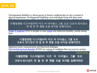 Developmental disability is a diverse group of chronic conditions that are due to mental or
physical impairments. Developmental disabilities cause individuals living with them many
difficulties in certain areas of life, especially in "language, mobility, learning, self-help, and
independent living". Developmental disabilities can be detected early on, and do persist throughout
an individual's lifespan. Developmental disability that affects all areas of a child's development is
sometimes referred to as global developmental delay.
Most common developmental disabilities:
Fragile X syndrome (FXS) is thought to cause autism and intellectual disability, usually among
boys.
Down syndrome is a condition in which people are born with an extra copy of chromosome 21.
Normally, a person is born with two copies of chromosome 21. However, if they are born with
Down syndrome, they have an extra copy of this chromosome. This extra copy affects the
development of the body and brain, causing physical and mental challenges for the individual.
Pervasive developmental disorders (PDD) are a group of developmental disabilities that can cause
significant social, communication and behavioral challenges.
Fetal alcohol spectrum disorders (FASD) are a group of conditions that can occur in a person
whose mother drank alcohol during pregnancy. FASDs are 100% preventable if a woman does not
drink alcohol during pregnancy.
Cerebral palsy (CP) is a group of disorders that affect a person’s ability to move and maintain
balance and posture. CP is the most common motor disability in ch
글자체 개발
디벨럽멘탈 디스어빌러티 이즈 어 다이벌스 그룹 오브 크로닉 컨디션즈
댓 알 듀 투 멘탈 오알 피지칼 임패어먼츠
디벨럽멘탈 디스어빌러티 이즈 어 다이벌스 그룹 오브
크로닉 컨디션즈 댓 알 듀 투 멘탈 오알 피지칼 임패어먼츠
피차마켓 글자체
ⓒ 2016. Peachmarket. All rights reserved.
 