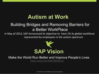Autism at Work
Building Bridges and Removing Barriers for
a Better WorkPlace
In May of 2013, SAP Announced its objective to have 1% its global workforce
represented by employees in the autism spectrum
SAP Vision
Make the World Run Better and Improve People’s Lives
https://youtu.be/W8UKBNZhkUw
© 2016 SAP SE or an SAP affiliate company. All rights reserved.
 