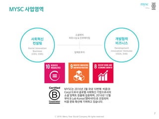 MYSC 사업영역
ⓒ 2016. Merry Year Social Company All rights reserved.
7
MYSC는 2016년 3월 국내 10번째 비콥(B
Corp)으로서 글로벌 사회혁신 기업으로서의
소셜 임팩트 창출에 집중하며, 2016년 12월
부터 B Lab Korea(앰바서더)로 선정되어
비콥 문화 확산에 기여하고 있습니다.
 