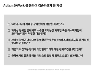 Autism@Work 를 통하여 검증하고자 한 가설
① SW테스터가 자폐성 장애인에게 적합한 직무인가?
② 자폐성 장애인 중에서도 소수인 고기능성 자폐인 혹은 아스퍼거만이
SW테스터로서 적절한 대상인가?
③ 자폐성 장애인 대상으로 취업할만한 수준의 SW테스터로의 교육 및 사회성
함양이 가능한가?
④ 기업의 직접고용 형태가 적합한가? 이에 대한 전제조건은 무엇인가?
⑤ 한국에서도 공동의 미션 기반으로 집합적 임팩트 모델이 효과적인가?
ⓒ 2016. SAP & D-Korea & MYSC & Testworks & Moduda. All rights reserved.
 