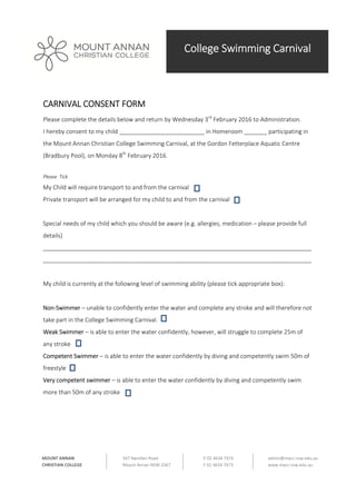  
 
 
 
 
College Swimming Carnival
347 Narellan Road 
Mount Annan NSW 2567 
P 02 4634 7474 
F 02 4634 7473 
admin@macc.nsw.edu.au 
www.macc.nsw.edu.au 
MOUNT ANNAN 
CHRISTIAN COLLEGE 
CARNIVAL CONSENT FORM 
Please complete the details below and return by Wednesday 3rd
 February 2016 to Administration. 
I hereby consent to my child __________________________ in Homeroom _______ participating in 
the Mount Annan Christian College Swimming Carnival, at the Gordon Fetterplace Aquatic Centre 
(Bradbury Pool), on Monday 8th
 February 2016. 
 
Please  Tick 
My Child will require transport to and from the carnival    
Private transport will be arranged for my child to and from the carnival  
 
Special needs of my child which you should be aware (e.g. allergies, medication – please provide full 
details) 
__________________________________________________________________________________
__________________________________________________________________________________ 
 
My child is currently at the following level of swimming ability (please tick appropriate box): 
 
Non‐Swimmer – unable to confidently enter the water and complete any stroke and will therefore not 
take part in the College Swimming Carnival. 
Weak Swimmer – is able to enter the water confidently, however, will struggle to complete 25m of 
any stroke 
Competent Swimmer – is able to enter the water confidently by diving and competently swim 50m of 
freestyle 
Very competent swimmer – is able to enter the water confidently by diving and competently swim 
more than 50m of any stroke 
 
 
 