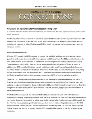 FEDERAL RESERVE SYSTEM
New Rules on Accounting for Credit Losses Coming Soon
by Christopher Hahne, Risk Analytics and Surveillance Manager, and William Lenney, Regulatory Applications Specialist, Federal Reserve
Bank of Philadelphia
The Financial Accounting Standards Board (FASB) is expected to issue the current expected credit loss (CECL)
model in the first half of 2016. The CECL model, which will apply to all depository institutions without
exclusions, is expected to take effect January 2019 for public companies and one to two years later for
nonpublic entities.
What Changes Are Expected?
With the CECL model, the FASB is striving to remove the probable and incurred criteria under current
guidelines and replace them with a lifetime expected credit loss concept. The CECL model will extend the
time frame covered by the estimate of credit losses by including forward-looking information, such as
“reasonable and supportable” forecasts, in the assessment of the collectability of financial assets. In
addition, the CECL model will institute a single credit loss model for all financial assets, both loans and
securities, that are carried at amortized cost. This means that the CECL model will change the accounting
for the allowance for loan and lease losses (ALLL) associated with held-for-investment loan and lease
portfolios, as well as the other-than-temporary impairment (OTTI) of held-to-maturity securities.
Under the CECL model, the allowance will equate to the estimate of losses expected over the life of a
financial asset. The allowance will be created upon origination or acquisition of the financial asset and
updated at subsequent reporting dates. And since the CECL model eliminates the requirement to defer the
recognition of credit losses until it is probable that a loss has occurred, applying this model will result in
earlier loss recognition.
The Federal Reserve supports the transition to the CECL model and will work with other domestic
supervisors to develop supervisory guidance once the FASB publishes the final rule. The Federal Reserve will
not require depository institutions to follow a particular method when implementing the CECL model. As
the FASB has noted, depository institutions can use their current methodologies to implement the CECL
model; however, lifetime loss data and assumptions will now be required. The FASB has stated, and the
Federal Reserve has worked to ensure, that the CECL model will be scalable to the size of a depository
institution.
1
2
This is a bit of smoke & mirrors, due to misunderstanding, some
objected to probable (which is defined in GAAP as "likely") and
incurred (which means a loss has actually been incurred, not that
it might, but that it has been). So FASB just doesn't talk about
this and now talk about "lifetime expected loss" instead. All that
really changed here is that now you are required to predict future
conditions over the lives of the loans in your current portfolio, in
addition to the effects of current conditions, that would cause loan
losses on the loans currently in the portfolio and recognize those
losses now. There really is no difference between "expected"
and "probable", but now, "incurred" allows/requires you to predict
the future (i.e., if you have made a loan and it is going to go bad
at some point in the future, then you should recognize that loss
now). Theoretically a good idea (you don't want to carry a loan
asset on your balance sheet if you are not going to collect it), but
practically not humanly possible to any degree of reliability.
You have to make an effort and be able to support it (you can't just lick your finger and stick
it in the air). But also, to hedge bets, if you are wrong, you were not really wrong, it is just a
change your estimate. Translate that to potential "herd mentality" and increased volatility - if
you thought things were going to be great and recognized reduced losses, but things were
actually worse and you actually incurred increased losses, then you have to make that up.
So last year, your losses were understated and earnings overstated, and this year your
losses are overstated (to catch up) and your earnings are understated. This has always
been the case with the ALLL, but only to the extent you misjudged the effect of current/
existing conditions. Now that is magnified by errors in predictions of the future.
like it already is. The general reserve piece of the ALLL is currently determined
by taking historical loss rates and multiplying times all unimpaired loan
balances, which includes loans you just made today. So you hear a lot of
people complaining about having to recognize losses the day they make a loan,
but the reality is that they already do.
Maybe. If you say the future is going to be so much better than now, you might actually recognize less in losses.
not clear how these two
statements correlate.So they say, but I have not
seen anything that makes
that operational
 