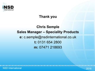 NSD International 2016
Thank you
Chris Semple
Sales Manager – Speciality Products
e: c.semple@nsdinternational.co.uk
t: 0131 654 2800
m: 07471 218693
 