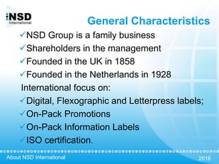 About NSD International 2016
General Characteristics
NSD Group is a family business
Shareholders in the management
Founded in the UK in 1858
Founded in the Netherlands in 1928
International focus on:
Digital, Flexographic and Letterpress labels;
On-Pack Promotions
On-Pack Information Labels
ISO certification.
 
