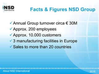 About NSD International 2016
Facts & Figures NSD Group
Annual Group turnover circa € 30M
Approx. 200 employees
Approx. 10.000 customers
3 manufacturing facilities in Europe
Sales to more than 20 countries
 