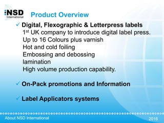 About NSD International 2016
Product Overview
 Digital, Flexographic & Letterpress labels
1st UK company to introduce digital label press.
Up to 16 Colours plus varnish
Hot and cold foiling
Embossing and debossing
lamination
High volume production capability.
 On-Pack promotions and Information
 Label Applicators systems
 