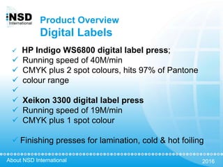About NSD International 2016
Product Overview
Digital Labels
 HP Indigo WS6800 digital label press;
 Running speed of 40M/min
 CMYK plus 2 spot colours, hits 97% of Pantone
 colour range

 Xeikon 3300 digital label press
 Running speed of 19M/min
 CMYK plus 1 spot colour
 Finishing presses for lamination, cold & hot foiling
 