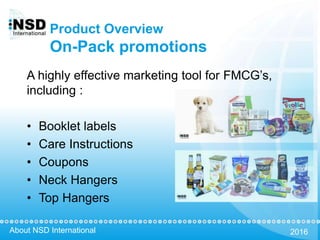 About NSD International 2016
Product Overview
On-Pack promotions
A highly effective marketing tool for FMCG’s,
including :
• Booklet labels
• Care Instructions
• Coupons
• Neck Hangers
• Top Hangers
 