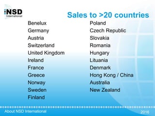 About NSD International 2016
Sales to >20 countries
Benelux Poland
Germany Czech Republic
Austria Slovakia
Switzerland Romania
United Kingdom Hungary
Ireland Lituania
France Denmark
Greece Hong Kong / China
Norway Australia
Sweden New Zealand
Finland
 