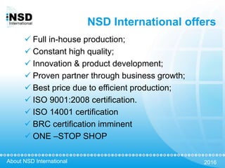 About NSD International 2016
NSD International offers
 Full in-house production;
 Constant high quality;
 Innovation & product development;
 Proven partner through business growth;
 Best price due to efficient production;
 ISO 9001:2008 certification.
 ISO 14001 certification
 BRC certification imminent
 ONE –STOP SHOP
 