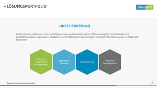 Qualysoft Unternehmenspräsentation 5
LÖSUNGSPORTFOLIO
Unternehmen sind immer mehr auf Optimierung, Automatisierung und Outsourcing ihrer Arbeitsläufe und
Geschäftsprozesse angewiesen. Qualysoft unterstützt diese Entwicklungen und bietet Dienstleistungen in folgenden
Bereichen:
UNSER PORTFOLIO
Resource
Management
eGovernment
Customer
Experience
Management
Application
Services
 