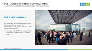 Qualysoft Unternehmenspräsentation 6
HERAUSFORDERUNGEN DER DIGITALISIERUNG ERFOLGREICH MEISTERN
CUSTOMER EXPERIENCE MANAGEMENT
DER KUNDE IM FOKUS
Wir liefern die Technologie hinter positiven
Kundenbeziehungen und helfen
Unternehmen, sich optimal auf seine Kunden
ausrichten zu können.
 Tonangebende CXM-Technologien für alle
relevanten Touchpoints der Customer
Journey
 