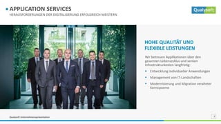 Qualysoft Unternehmenspräsentation 7
HERAUSFORDERUNGEN DER DIGITALISIERUNG ERFOLGREICH MEISTERN
APPLICATION SERVICES
Wir betreuen Applikationen über den
gesamten Lebenszyklus und senken
Infrastrukturkosten langfristig:
 Entwicklung individueller Anwendungen
 Management von IT-Landschaften
 Modernisierung und Migration veralteter
Kernsysteme
HOHE QUALITÄT UND
FLEXIBLE LEISTUNGEN
 