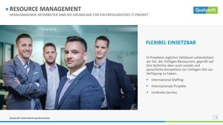 Qualysoft Unternehmenspräsentation 9
HERAUSRAGENDE MITARBEITER SIND DIE GRUNDLAGE FÜR EIN ERFOLGREICHES IT-PROJEKT
RESOURCE MANAGEMENT
In Projekten jeglicher Zeitdauer unterstützen
wir Sie, die richtigen Ressourcen, geprüft auf
ihre fachliche aber auch soziale und
sprachliche Kompetenz zur richtigen Zeit zur
Verfügung zu haben.
 International Staffing
 Internationale Projekte
 Umbrella Service
FLEXIBEL EINSETZBAR
 