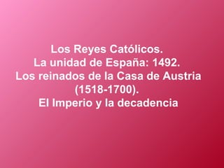 Los Reyes Católicos.
La unidad de España: 1492.
Los reinados de la Casa de Austria
(1518-1700).
El Imperio y la decadencia
 