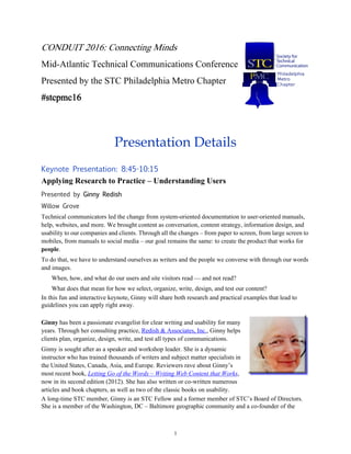 1
CONDUIT 2016: Connecting Minds
Mid-Atlantic Technical Communications Conference
Presented by the STC Philadelphia Metro Chapter
#stcpmc16
Presentation Details
Keynote Presentation: 8:45-10:15
Applying Research to Practice – Understanding Users
Presented by Ginny Redish
Willow Grove
Technical communicators led the change from system-oriented documentation to user-oriented manuals,
help, websites, and more. We brought content as conversation, content strategy, information design, and
usability to our companies and clients. Through all the changes – from paper to screen, from large screen to
mobiles, from manuals to social media – our goal remains the same: to create the product that works for
people.
To do that, we have to understand ourselves as writers and the people we converse with through our words
and images.
When, how, and what do our users and site visitors read — and not read?
What does that mean for how we select, organize, write, design, and test our content?
In this fun and interactive keynote, Ginny will share both research and practical examples that lead to
guidelines you can apply right away.
Ginny has been a passionate evangelist for clear writing and usability for many
years. Through her consulting practice, Redish & Associates, Inc., Ginny helps
clients plan, organize, design, write, and test all types of communications.
Ginny is sought after as a speaker and workshop leader. She is a dynamic
instructor who has trained thousands of writers and subject matter specialists in
the United States, Canada, Asia, and Europe. Reviewers rave about Ginny’s
most recent book, Letting Go of the Words – Writing Web Content that Works,
now in its second edition (2012). She has also written or co-written numerous
articles and book chapters, as well as two of the classic books on usability.
A long-time STC member, Ginny is an STC Fellow and a former member of STC’s Board of Directors.
She is a member of the Washington, DC – Baltimore geographic community and a co-founder of the
 