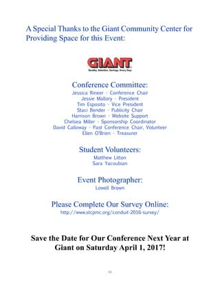 11
A Special Thanks to the Giant Community Center for
Providing Space for this Event:
Conference Committee:
Jessica Rineer - Conference Chair
Jessie Mallory - President
Tim Esposito - Vice President
Staci Bender - Publicity Chair
Harrison Brown - Website Support
Chelsea Miller - Sponsorship Coordinator
David Calloway - Past Conference Chair, Volunteer
Ellen O’Brien - Treasurer
Student Volunteers:
Matthew Litton
Sara Yacoubian
Event Photographer:
Lowell Brown
Please Complete Our Survey Online:
http://www.stcpmc.org/conduit-2016-survey/
Save the Date for Our Conference Next Year at
Giant on Saturday April 1, 2017!
 
