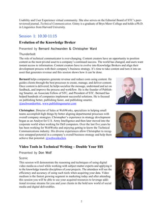 2
Usability and User Experience virtual community. She also serves on the Editorial Board of STC’s peer-
reviewed journal, Technical Communication. Ginny is a graduate of Bryn Mawr College and holds a Ph.D.
in Linguistics from Harvard University.
Session 1: 10:30-11:15
Evolution of the Knowledge Broker
Presented by Bernard Aschwanden & Christopher Ward
Thunderbolt
The role of technical communicator is ever-changing. Content creators have an opportunity to position
content as the most pivotal asset to a company’s continued success. The world has changed, and users want
instant access to information. Content creators have to evolve into Knowledge Brokers and align their
development process with their company’s business strategy. It’s time to take content and turn it into an
asset that generates revenue and this session shows how it can be done.
Bernard helps companies generate revenue and reduce costs using content. He
guides clients through the best processes to create, manage, and deliver content.
Once content is delivered, he helps socialize the message, understand and act on
feedback, and improve the process and workflow. He is the founder of Publish-
ing Smarter, an Associate Fellow of STC, and President of STC. Bernard has
helped hundreds of companies implement successful solutions. He is focused
on publishing better, publishing faster, and publishing smarter.
@aschwanden4stc, www.publishingsmarter.com
Christopher, Director of Sales at WebWorks, specializes in helping small
teams accomplish high things by better aligning departmental processes with
overall company strategies. Christopher’s experience in strategy development
began as an Analyst for U.S. Army Intelligence and then later moved into the
corporate world when working for Dell computers. Over the last five years he
has been working for WebWorks and enjoying getting to know the Technical
Communications industry. His diverse experiences allow Christopher to recog-
nize untapped potential in a company’s overall business strategy and help them
achieve that potential. @webworkschris
Video Tools in Technical Writing – Double Your $$$
Presented by Don Wolf
Scenic
This session will demonstrate the reasoning and techniques of using digital
video media as a tool while working with subject matter experts and applying it
to the knowledge transfer disciplines of your projects. The attendees will see the
efficiency and accuracy of using such tools when acquiring your data. Video
medium is the fastest growing segment in marketing today and after attending
this session you will be able to use your acquired resources to leverage addi-
tional revenue streams for you and your clients in the bold new world of social
media and digital deliverables.
 