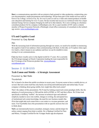 3
Don is a communications specialist with an extensive back ground in video production, scriptwriting, pro-
cess documentation, media presentations and technology. He has been part of the media services team at
Grove City College, in Grove City, Pa. for over 6 years as well as a video and content producer in health-
care education and training for over 15 years. He has recently had success as a technical writer for a major
national Energy Service company bringing his skill set to that industry. He is now working as a freelance
consultant producer for his company wolfmediapro.com. He is a past member of STC and is a charter
member of Project Execution Network a Pittsburgh virtual office community of consultants in the technol-
ogy sectors. www.wolfmediapro.com
UX and Cognitive Load
Presented by Cory Burnett
Alps
With the increasing load of information passing through our senses, we need to be mindful in minimizing
the cognitive load of our audience when communicating with them. In this talk, we’ll explore what cogni-
tive load is, what it means to our audience and how we can be mindful in mini-
mizing it in our communications.
Cory has been visually active in the digital-world for 17 years. He is currently
the UX design manager at Oracle Corporation leading the team responsible for
the UX design of the Primavera product line. @corymburnett,
corymburnett.com
Session 2: 11:30-12:15
Tech Comm and Mobile – A Strategic Assessment
Presented by Neil Perlin
Thunderbolt
We’ve heard a lot about the mobile revolution in recent years. Everyone seems to have a mobile device, or
several. But tech comm itself has only barely moved beyond traditional print and online help. If your
company is thinking about going mobile, how might that affect tech comm?
That’s the subject of this presentation. We’ll start by looking at past tech comm paradigm shifts, like the
adoption of word processing in 1980 and the shift to HTML in 1997 and their effects. We’ll then look
specifically at defining “mobile”, the increase in technical rigor and authorial
simplicity needed to move into mobile, changes in writing, the anticipated loss
of institutional tech comm knowledge, the need for new business models like
iFixit that might take tech comm from a cost center to a revenue generator, and
more. You’ll probably leave this presentation with no specific answers but a lot
to think about.
Neil is an internationally known consultant, strategist, trainer, and developer for
online content ranging from help to mobile. He is Madcap Certified for Flare
and Mimic, Viziapps Certified for the Viziapps Studio app development
 