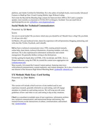 4
platform, and Adobe Certified for RoboHelp. He is the author of multiple books, most recently Advanced
Features in MadCap Flare 10 and Creating Mobile Apps Without Coding.
Neil wrote the Beyond the Bleeding Edge column for Intercom from 2000 to 2015 and is a popular
speaker, most recently as a keynoter at TCUK 2015 in Glasgow, Scotland. You can reach him at
nperlin@nperlin.cnc.net. @NeilEric, www.hyperword.com.
Social Media for Technical Communicators
Presented by Ed Marsh
Scenic
Are you on social media? Do you know which ones you should be on? Should I have a blog? Do you think
it’s all just a bit silly?
Ed Marsh, a 20–year technical writer, shares his experience with self-promotion, blogging, podcasting, and
with sites like Twitter, Facebook, and LinkedIn.
Ed has been a technical communicator since 1994, creating printed manuals,
online help, cheat sheets, technical illustrations, eLearning modules, web sites,
and more. He is also experienced in information architecture and content
management. He generally dislikes writing in the third person.
Ed likes getting his hands dirty in HTML, CSS, JavaScript, and XML. He is a
Drupal enthusiast; using the CMS, he created the content news aggregation site
contentcontent.info.
Most recently, Ed created the Content Content podcast, featuring interviews
with technical communicators, content marketers, and content strategists. He is also a homebrewer and for-
mer director of the Secaucus High School Marching Band. @edmarsh, edmarsh.com
UX Methods Made Easy: Card Sorting
Presented by Cheri Mullins
Alps
This session will include a brief overview of one method used in user
experience research, generally referred to as card sorting, and will engage
attendees in a hands-on card sorting exercise. We will wrap up with some
guidelines of how–and when–to use card sorting in day-to-day situations.
Cheri is a consultant in multiple areas of user experience, information architec-
ture, technical communication, and instructional design and training. Her
research focuses on the intersections of culture, communication, and technol-
ogy. @cherimullins
 