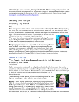 6
2016 STC budget review committees, helped plan the STC NY-PMC-Houston regional competition, and
assisted in organizing and running the PMC Mid-Atlantic Technical Communication Conference, all while
managing the technology for the chapter. In 2015 he won the Distinguished Chapter Service Award.
@tmesposit, www.linkedin.com/in/timothyesposito
Mastering Error Messages
Presented by Craig Borchardt
Alps
Error messages are a critical part of a user’s experience with a software product. When done poorly, they
can render even well-constructed software unusable; however, when done well, error messages almost
invisibly can add elegance, supporting users when they don’t understand and smoothing over the rough
spots within a poorly considered product. Error messages are definitely one area
where writers can have a tremendous impact in a product.
What can be done to improve the design, creation, and authoring of error mes-
sages? This high-level talk will touch on writing standards, development pro-
cesses, as well as issues with translation and mobile products.
Craig is a program manager who is responsible for the error message develop-
ment for Oracle Fusion Applications, working in collaboration with product
managers, writers, translators, and the UX team. He has been at Oracle since
1995 and holds graduate degrees in Professional and Technical Writing from
Carnegie Mellon University as well as Cognitive Psychology from Columbia University. He has com-
pleted additional studies in Carnegie Mellon’s Human-Computer Interaction Institute.
Session 4: 2:45-3:30
Your Country Needs You: Communicators in the U.S. Government
Presented by David Caruso
Thunderbolt
Skilled communication professionals are in high demand within the U.S. Government. Real position
descriptions and job postings will be decoded in this presentation with insider tips on how you can build a
resume that will get you an interview. With more than 12 years of Federal service, David will offer insights
of what core communication skills he has found most valuable and what he
learned on-the-job.
This presentation will also help the mid-career professional who may be look-
ing to try something new or just add more value to their workplace
David is a Senior Member and President of the Greater Pittsburgh Chapter of
STC. He works as a Health Communication Specialist for the National Institute
for Occupational Safety and Health (NIOSH). Since 2008 he has been instru-
mental in developing the NIOSH social media program which now boasts more
than 20 channels and 200k+ followers/friends. In 2013-2014 he served as an
internal communication consultant for NIOSH looking and capacity within one
research division. Most recently he was named Senior Health Communication Specialist and Coordinator
 