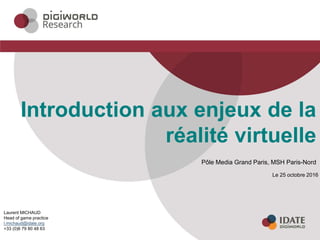 Introduction aux enjeux de la
réalité virtuelle
Pôle Media Grand Paris, MSH Paris-Nord
Laurent MICHAUD
Head of game practice
l.michaud@idate.org
+33 (0)6 79 80 48 63
Le 25 octobre 2016
 