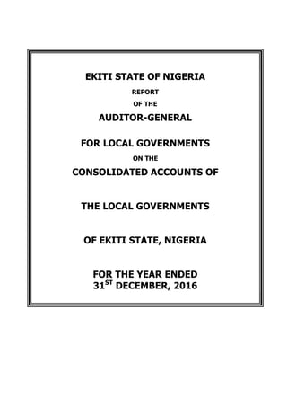 EKITI STATE OF NIGERIA
REPORT
OF THE
AUDITOR-GENERAL
FOR LOCAL GOVERNMENTS
ON THE
CONSOLIDATED ACCOUNTS OF
THE LOCAL GOVERNMENTS
OF EKITI STATE, NIGERIA
FOR THE YEAR ENDED
31ST
DECEMBER, 2016
 