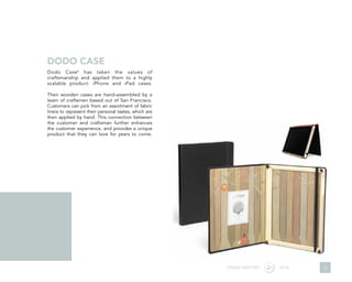 Dodo Case6
has taken the values of
craftsmanship and applied them to a highly
scalable product: iPhone and iPad cases.
Their wooden cases are hand-assembled by a
team of craftsmen based out of San Francisco.
Customers can pick from an assortment of fabric
liners to represent their personal tastes, which are
then applied by hand. This connection between
the customer and craftsman further enhances
the customer experience, and provides a unique
product that they can love for years to come.
DODO CASE
TREND REPORT 2016 15
 