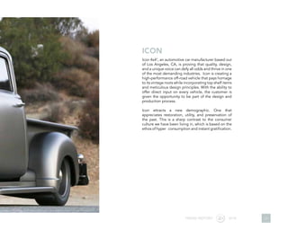 Icon 4x47
, an automotive car manufacturer based out
of Los Angeles, CA, is proving that quality, design,
and a unique voice can defy all odds and thrive in one
of the most demanding industries. Icon is creating a
high-performance off-road vehicle that pays homage
to its vintage roots while incorporating top shelf items
and meticulous design principles. With the ability to
offer direct input on every vehicle, the customer is
given the opportunity to be part of the design and
production process.
Icon attracts a new demographic. One that
appreciates restoration, utility, and preservation of
the past. This is a sharp contrast to the consumer
culture we have been living in, which is based on the
ethos of hyper consumption and instant gratification.
ICON
TREND REPORT 2016 17
 