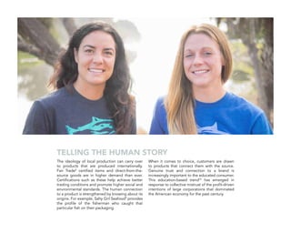 The ideology of local production can carry over
to products that are produced internationally.
Fair Trade8
certified items and direct-from-the-
source goods are in higher demand than ever.
Certifications such as these help achieve better
trading conditions and promote higher social and
environmental standards. The human connection
to a product is strengthened by knowing about its
origins. For example, Salty Girl Seafood9
provides
the profile of the fisherman who caught that
particular fish on their packaging.
When it comes to choice, customers are drawn
to products that connect them with the source.
Genuine trust and connection to a brand is
increasingly important to the educated consumer.
This education-based trend10
has emerged in
response to collective mistrust of the profit-driven
intentions of large corporations that dominated
the American economy for the past century.
TELLING THE HUMAN STORY
 