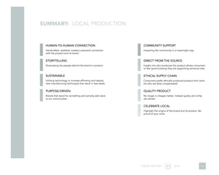 SUMMARY: LOCAL PRODUCTION
HUMAN-TO-HUMAN CONNECTION
STORYTELLING
SUSTAINABLE
PURPOSE-DRIVEN
COMMUNITY SUPPORT
DIRECT FROM THE SOURCE
ETHICAL SUPPLY CHAIN
QUALITY PRODUCT
CELEBRATE LOCAL
Handcrafted aesthetic creates a personal connection
with the product and its brand.
Showcasing the people behind the brand or product.
Utilizing technology to increase efficiency and deploy
new manufacturing techniques that result in less waste.
Brands that stand for something and actively add value
to our communities.
Impacting the community in a meaningful way.
Insight into who produced the product allows consumers
to feel good knowing they are supporting someone else.
Consumers prefer ethically produced product from work-
ers who are fairly compensated.
No longer is cheaper better. Instead quality and utility
are valued.
Highlight the origins of the brand and its product. Be
proud of your roots.
TREND REPORT 2016 19
 