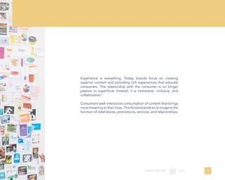 Experience is everything. Today, brands focus on creating
superior content and providing rich experiences that educate
consumers. The relationship with the consumer is no longer
passive or superficial. Instead, it is interactive, inclusive, and
collaborative11
.
Consumers seek interactive consumption of content that brings
more meaning to their lives. This forces brands to re-imagine the
function of retail stores, promotions, services, and relationships.
21TREND REPORT 2016
 