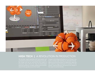 HIGH TECH | A REVOLUTION IN PRODUCTION
3D printing, rapid assembly, and automation will
completely revolutionize the way products are built.
No longer will we be confined by the scales of
economy. Gone will be the days of substandard
working conditions, complex supply chains and the
need to ship goods around the world.
Instead, technology will allow for our things to be
built in small scale facilities on domestic shores.
Machines will build product on-demand, reducing
the need for large amounts of inventory to be
stored. Local production will service the needs of
the local consumer directly.
 