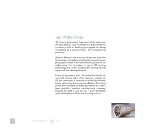 10
3D printing technology1
has been all the rage over
the past decade. Only recently has it graduated from
its use as a tool for building prototypes into being
considered as a serious means for manufacturing
products2
.
General Electric3
has successfully proven that new
technologies can replace outdated and resource-heavy
production models with more efficient, economically
viable ones. This is evident in use of 3D printing
technology that GE has employed to develop several
aspects of their latest jet engine.
One such example is their 3D printed fuel nozzle. By
using 3D printing rather than casting or machining,
GE has developed a part that is incredibly efficient,
higher performing, and more cost effective. 3D printing
allows them to create complex geometries that hadn’t
been possible in previous manufacturing processes.
Because this part is built on site, it also significantly
reduces lead-time and insures a quality product.
3D PRINTING
TREND REPORT 2016
 
