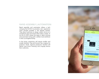 Rapid assembly and automation allows a tech
company like Yo Shirt4
to provide a user experience
never thought possible in the apparel industry.
They allow customers to design custom shirts on a
smartphone app and receive them within a week. To
do this Yo Shirt utilizes the latest in fabric printing
and automation along with a skilled, local workforce
in their Los Angeles facility.
In the future, production will require smaller and
smaller facilities. They will function like a bakery for
products: Small, regional production facilities will
deliver just-in-time inventory and uniquely service
their customers.
RAPID ASSEMBLY | AUTOMATION
 