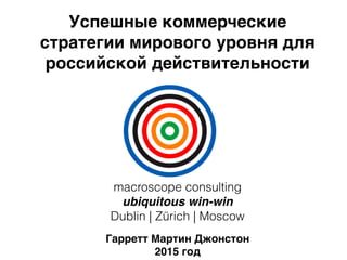 Успешные коммерческие
стратегии мирового уровня для
российской действительности
Гарретт Мартин Джонстон
2015 год
macroscope consulting
ubiquitous win-win
Dublin | Zürich | Moscow
 