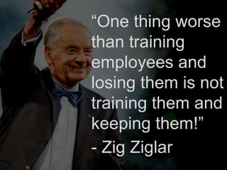 “One thing worse
than training
employees and
losing them is not
training them and
keeping them!”
- Zig Ziglar
 