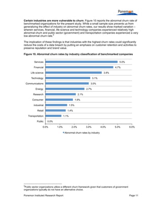 Ponemon Institute© Research Report Page 11
Certain industries are more vulnerable to churn. Figure 10 reports the abnormal churn rate of
benchmarked organizations for the present study. While a small sample size prevents us from
generalizing the effect of industry on abnormal churn rates, our results show marked variation –
wherein services, financial, life science and technology companies experienced relatively high
abnormal churn and public sector (government) and transportation companies experienced a very
low abnormal churn rate.
6
The implication of these findings is that industries with the highest churn rates could significantly
reduce the costs of a data breach by putting an emphasis on customer retention and activities to
preserve reputation and brand value.
Figure 10. Abnormal churn rates by industry classification of benchmarked companies
6
Public sector organizations utilize a different churn framework given that customers of government
organizations typically do not have an alternative choice.
0.0%
1.1%
1.4%
1.5%
1.9%
2.1%
2.7%
3.0%
3.1%
3.9%
4.7%
5.0%
0.0% 1.0% 2.0% 3.0% 4.0% 5.0% 6.0%
Public
Transportation
Retail
Industrial
Consumer
Research
Energy
Communications
Technology
Life science
Financial
Services
Abnormal churn rates by industry
 