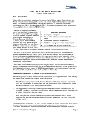Ponemon Institute© Research Report Page 1
20161
Cost of Data Breach Study: Brazil
Ponemon Institute, June 2016
Part 1. Introduction
IBM and Ponemon Institute are pleased to present the 2016 Cost of Data Breach: Brazil, our
fourth annual benchmark study on the cost of data breach incidents for companies located in
Brazil. The research reveals that the average per capita cost
2
of data breach increased
significantly from R$175 (Brazilian Real) to R$225. The total organizational cost of data breach
increased from R$3.96 million to R$4.31 million.
The Cost of Data Breach research
series was launched 11 years ago in
the United States and four years ago
in Brazil. We have expanded the study
to include the United Kingdom,
France, Germany, Italy, India,
Australia, Japan, the United Arab
Emirates and Saudi Arabia (Arabian
region) and Canada. This year, for the
first time, we conducted our cost of
data breach research in South Africa.
To date, 130 Brazilian organizations have participated in the benchmarking process.
This year’s study examines the costs incurred by 33 Brazilian companies from 12 different
industry sectors following the loss or theft of protected personal data and the notification of
breach victims as required by various laws. It is important to note the costs presented in this
research are not hypothetical but are from actual data loss incidents. The costs are based upon
estimates provided by the individuals interviewed over a ten-month period in the companies
represented in this research.
The number of breached records per incident this year ranged from 3,900 records to 85,400
records. The average number of breached records was 24,830. We do not include organizations
that had data breaches in excess of 100,000 because they are not representative of most data
breaches, and to include them in the study would skew the results.
Seven global megatrends in the cost of data breach research
Over many years of studying the data breach experience of 2,013 organizations in every industry,
the research has revealed the following seven megatrends.
1. Since first conducting this research, the cost of data breach has not fluctuated significantly.
Thus, it is suggested to be a permanent cost that organizations need to be prepared to deal
with and incorporate in their data protection strategies.
2. The biggest financial consequence to organizations that experience a data breach is lost
business. Following a data breach, organizations need to take steps to retain customers’ trust
to reduce the long-term financial impact.
3. Most data breaches continue to be caused by criminal and malicious attacks. These
breaches also take the most time to detect and contain. As a result, they have the highest
cost per record.
1
For the first time, this report is dated in the year of publication rather than the fieldwork completion date. Please note that
the majority of data breach incidents studied in the current report happened in the 2015 calendar year.
2
The terms “per capita cost” and cost per compromised record have equivalent meaning in this report.
Brazil study at a glance
§ 33 companies participated
§ R$4.31 million is the average total cost of data
breach
§ 8.5% increase in total cost of data breach
§ R$225 is the average cost per lost or stolen record
§ 25% increase in cost per lost or stolen record
 