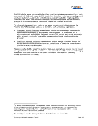 Ponemon Institute© Research Report Page 20
In addition to the above process-related activities, most companies experience opportunity costs
associated with the breach incident, which results from diminished trust or confidence by present
and future customers. Accordingly, our Institute’s research shows that the negative publicity
associated with a data breach incident causes reputation effects that may result in abnormal
turnover or churn rates as well as a diminished rate for new customer acquisitions.
To extrapolate these opportunity costs, we use a cost estimation method that relies on the
“lifetime value” of an average customer as defined for each participating organization.
§ Turnover of existing customers: The estimated number of customers who will most likely
terminate their relationship as a result of the breach incident. The incremental loss is
abnormal turnover attributable to the breach incident. This number is an annual percentage,
which is based on estimates provided by management during the benchmark interview
process.
7
§ Diminished customer acquisition: The estimated number of target customers who will not
have a relationship with the organization as a consequence of the breach. This number is
provided as an annual percentage.
We acknowledge that the loss of non-customer data, such as employee records, may not impact
an organization’s churn or turnover.
8
In these cases, we would expect the business cost category
to be lower when data breaches do not involve customer or consumer data (including
transactional payment information).
7
In several instances, turnover is partial, wherein breach victims still continued their relationship with the
breached organization, but the volume of customer activity actually declines. This partial decline is
especially salient in certain industries – such as financial services or public sector entities – where
termination is costly or economically infeasible.
8
In this study, we consider citizen, patient and student information as customer data.
 