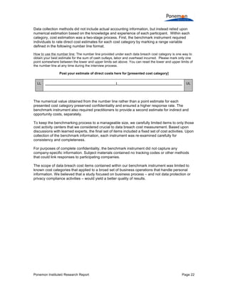 Ponemon Institute© Research Report Page 22
Data collection methods did not include actual accounting information, but instead relied upon
numerical estimation based on the knowledge and experience of each participant. Within each
category, cost estimation was a two-stage process. First, the benchmark instrument required
individuals to rate direct cost estimates for each cost category by marking a range variable
defined in the following number line format.
How to use the number line: The number line provided under each data breach cost category is one way to
obtain your best estimate for the sum of cash outlays, labor and overhead incurred. Please mark only one
point somewhere between the lower and upper limits set above. You can reset the lower and upper limits of
the number line at any time during the interview process.
Post your estimate of direct costs here for [presented cost category]
LL ______________________________________|___________________________________ UL
The numerical value obtained from the number line rather than a point estimate for each
presented cost category preserved confidentiality and ensured a higher response rate. The
benchmark instrument also required practitioners to provide a second estimate for indirect and
opportunity costs, separately.
To keep the benchmarking process to a manageable size, we carefully limited items to only those
cost activity centers that we considered crucial to data breach cost measurement. Based upon
discussions with learned experts, the final set of items included a fixed set of cost activities. Upon
collection of the benchmark information, each instrument was re-examined carefully for
consistency and completeness.
For purposes of complete confidentiality, the benchmark instrument did not capture any
company-specific information. Subject materials contained no tracking codes or other methods
that could link responses to participating companies.
The scope of data breach cost items contained within our benchmark instrument was limited to
known cost categories that applied to a broad set of business operations that handle personal
information. We believed that a study focused on business process – and not data protection or
privacy compliance activities – would yield a better quality of results.
 
