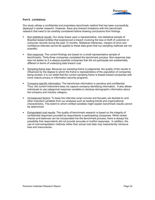 Ponemon Institute© Research Report Page 23
Part 6. Limitations
Our study utilizes a confidential and proprietary benchmark method that has been successfully
deployed in earlier research. However, there are inherent limitations with this benchmark
research that need to be carefully considered before drawing conclusions from findings.
§ Non-statistical results: Our study draws upon a representative, non-statistical sample of
Brazilian-based entities that experienced a breach involving the loss or theft of customer or
consumer records during the past 12 months. Statistical inferences, margins of error and
confidence intervals cannot be applied to these data given that our sampling methods are not
scientific.
§ Non-response: The current findings are based on a small representative sample of
benchmarks. Thirty-three companies completed the benchmark process. Non-response bias
was not tested so it is always possible companies that did not participate are substantially
different in terms of underlying data breach cost.
§ Sampling-frame bias: Because our sampling frame is judgmental, the quality of the results is
influenced by the degree to which the frame is representative of the population of companies
being studied. It is our belief that the current sampling frame is biased toward companies with
more mature privacy or information security programs.
§ Company-specific information: The benchmark information is sensitive and confidential.
Thus, the current instrument does not capture company-identifying information. It also allows
individuals to use categorical response variables to disclose demographic information about
the company and industry category.
§ Unmeasured factors: To keep the interview script concise and focused, we decided to omit
other important variables from our analyses such as leading trends and organizational
characteristics. The extent to which omitted variables might explain benchmark results cannot
be determined.
§ Extrapolated cost results: The quality of benchmark research is based on the integrity of
confidential responses provided by respondents in participating companies. While certain
checks and balances can be incorporated into the benchmark process, there is always the
possibility that respondents did not provide accurate or truthful responses. In addition, the
use of cost extrapolation methods rather than actual cost data may inadvertently introduce
bias and inaccuracies.
 