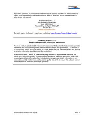 Ponemon Institute© Research Report Page 24
If you have questions or comments about this research report or would like to obtain additional
copies of the document (including permission to quote or reuse this report), please contact by
letter, phone call or email:
Ponemon Institute LLC
Attn: Research Department
2308 US 31 North
Traverse City, Michigan 49686 USA
1.800.887.3118
research@ponemon.org
Complete copies of all country reports are available at www.ibm.com/security/data-breach
Ponemon Institute LLC
Advancing Responsible Information Management
Ponemon Institute is dedicated to independent research and education that advances responsible
information and privacy management practices within business and government. Our mission is
to conduct high quality, empirical studies on critical issues affecting the management and security
of sensitive information about people and organizations.
As a member of the Council of American Survey Research Organizations (CASRO), we
uphold strict data confidentiality, privacy and ethical research standards. We do not collect any
personally identifiable information from individuals (or company identifiable information in our
business research). Furthermore, we have strict quality standards to ensure that subjects are not
asked extraneous, irrelevant or improper questions.
 