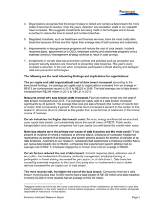 Ponemon Institute© Research Report Page 2
4. Organizations recognize that the longer it takes to detect and contain a data breach the more
costly it becomes to resolve. Over the years, detection and escalation costs in our research
have increased. This suggests investments are being made in technologies and in-house
expertise to reduce the time to detect and contain breaches.
5. Regulated industries, such as healthcare and financial services, have the most costly data
breaches because of fines and the higher than average rate of lost business and customers.
6. Improvements in data governance programs will reduce the cost of data breach. Incident
response plans, appointment of a CISO, employee training and awareness programs and a
business continuity management strategy continue to result in cost savings.
7. Investments in certain data loss prevention controls and activities such as encryption and
endpoint security solutions are important to preventing data breaches. This year’s study
revealed a reduction in the cost when companies participated in threat sharing and deployed
data loss prevention technologies.
The following are the most interesting findings and implications for organizations:
The per capita and total organizational cost of data breach increased. According to the
benchmark findings, the average per capita cost to organizations increased from an average of
R$175 per compromised record in 2015 to R$225 in 2016. The total average cost of data breach
increased from R$3.96 million in 2015 to R$4.31 in 2016.
Measures reveal why data breach costs increased. Four key metrics reveal why the cost of
data breach increased since 2015. The average per capita cost of a data breach increased
significantly by 25 percent. The average total cost and size of breach (the number of records lost
or stolen) both increased by 8 percent. Abnormal churn increased 4 percent. In the context of this
research, abnormal churn is defined as the greater than expected loss of customers in the normal
course of business.
Certain industries had higher data breach costs. Services, energy and financial services had
a per capita data breach cost substantially above the overall mean of R$225. Public sector,
transportation and consumer companies had a per capita cost well below the overall mean value.
Malicious attacks were the primary root cause of data breaches and the most costly.
3
Forty
percent of incidents involved a malicious or criminal attack. Employee or contractor negligence
represented 30 percent of all breaches, and system glitches account for another 30 percent of all
data breaches. According to our research, companies that experienced a malicious incident had a
per capita data breach cost of R$256. Companies that experienced system glitches had an
average cost of R$211. Employee negligence or human error cost an average of R$200.
Certain factors reduced the cost of data breach. Incident response plans, extensive use of
encryption, the involvement of business continuity management, employee training or
participation in threat sharing decreased the per capita cost of data breach. Data breaches
caused by extensive migration to the cloud, third party error or involvement or lost or stolen
devices increased the per capita cost of data breach.
The more records lost, the higher the cost of the data breach. Companies that had a data
breach involving less than 10,000 records had a data breach of R$1.88 million and data breaches
involving 50,000 or more records had an average of R$6.95 million.
3
Negligent insiders are individuals who cause a data breach because of their carelessness, as determined in a post data
breach investigation. In this study, hackers or criminal insiders (employees, contractors or other third parties) are typically
responsible for malicious or criminal attacks.
 