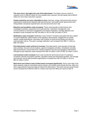 Ponemon Institute© Research Report Page 3
The more churn, the higher the cost of the data breach. The higher cost as a result of
customer churn is R$5.42 million for churn greater than 4 percent, and the lowest cost is R$3.81
million for churn that is less than1 percent.
Certain industries are more vulnerable to churn. Services, energy, financial and life science
organizations experienced relatively high abnormal churn and public sector (government) and
transportation companies experienced a very low abnormal churn rate.
Detection and escalation costs increased. These costs typically include forensic and
investigative activities, assessment and audit services, crisis team management, and
communications to executive management and boards of directors. Average detection and
escalation costs increased from R$1.09 million in 2015 to R$1.29 million in 2016.
Notification costs increased. Notification costs include IT activities associated with the creation
of contact databases, determination of all regulatory requirements, engagement of outside
experts, postal expenditures, secondary mail contacts or email bounce-backs and inbound
communication set-up. This year’s average notification cost increased from R$0.11 million to
R$0.126 million.
Post data breach costs continue to increase. Post data breach costs typically include help
desk activities, inbound communications, special investigative activities, remediation activities,
legal expenditures, product discounts, identity protection services and regulatory interventions.
Average ex-post response costs increased from R$1.23 million in 2015 to R$1.32 million in 2016.
Lost business costs increased. Such costs include the abnormal turnover of customers,
increased customer acquisition activities, reputation losses and diminished goodwill. The average
lost business cost for benchmarked organizations increased from R$1.53 million in 2015 to
R$1.57 million in 2016.
Both direct and indirect costs of data breach increased significantly. Direct costs refer to the
direct expense outlay to accomplish a given activity, and indirect costs include the time, effort and
other organizational resources spent to resolve the data breach. The direct cost per compromised
record increased from R$103 to R$110. Indirect cost rose from R$72 per record to R$115.
 