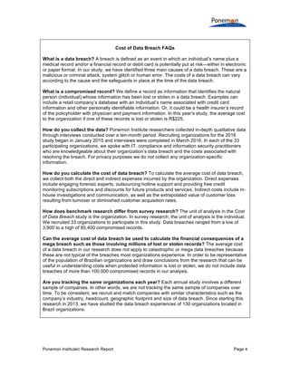 Ponemon Institute© Research Report Page 4
Cost of Data Breach FAQs
What is a data breach? A breach is defined as an event in which an individual’s name plus a
medical record and/or a financial record or debit card is potentially put at risk—either in electronic
or paper format. In our study, we have identified three main causes of a data breach. These are a
malicious or criminal attack, system glitch or human error. The costs of a data breach can vary
according to the cause and the safeguards in place at the time of the data breach.
What is a compromised record? We define a record as information that identifies the natural
person (individual) whose information has been lost or stolen in a data breach. Examples can
include a retail company’s database with an individual’s name associated with credit card
information and other personally identifiable information. Or, it could be a health insurer’s record
of the policyholder with physician and payment information. In this year’s study, the average cost
to the organization if one of these records is lost or stolen is R$225.
How do you collect the data? Ponemon Institute researchers collected in-depth qualitative data
through interviews conducted over a ten-month period. Recruiting organizations for the 2016
study began in January 2015 and interviews were completed in March 2016. In each of the 33
participating organizations, we spoke with IT, compliance and information security practitioners
who are knowledgeable about their organization’s data breach and the costs associated with
resolving the breach. For privacy purposes we do not collect any organization-specific
information.
How do you calculate the cost of data breach? To calculate the average cost of data breach,
we collect both the direct and indirect expenses incurred by the organization. Direct expenses
include engaging forensic experts, outsourcing hotline support and providing free credit
monitoring subscriptions and discounts for future products and services. Indirect costs include in-
house investigations and communication, as well as the extrapolated value of customer loss
resulting from turnover or diminished customer acquisition rates.
How does benchmark research differ from survey research? The unit of analysis in the Cost
of Data Breach study is the organization. In survey research, the unit of analysis is the individual.
We recruited 33 organizations to participate in this study. Data breaches ranged from a low of
3,900 to a high of 85,400 compromised records.
Can the average cost of data breach be used to calculate the financial consequences of a
mega breach such as those involving millions of lost or stolen records? The average cost
of a data breach in our research does not apply to catastrophic or mega data breaches because
these are not typical of the breaches most organizations experience. In order to be representative
of the population of Brazilian organizations and draw conclusions from the research that can be
useful in understanding costs when protected information is lost or stolen, we do not include data
breaches of more than 100,000 compromised records in our analysis.
Are you tracking the same organizations each year? Each annual study involves a different
sample of companies. In other words, we are not tracking the same sample of companies over
time. To be consistent, we recruit and match companies with similar characteristics such as the
company’s industry, headcount, geographic footprint and size of data breach. Since starting this
research in 2013, we have studied the data breach experiences of 130 organizations located in
Brazil organizations.
 