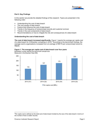 Ponemon Institute© Research Report Page 5
Part 2. Key Findings
In this section we provide the detailed findings of this research. Topics are presented in the
following order:
§ Understanding the cost of data breach
§ The root causes of data breach
§ Factors that influence the cost of data breach
§ Trends in the frequency of compromised records and customer turnover
§ Trends in the cost components of data breach
§ Recommendations on how to mitigate the risk and consequences of a data breach
Understanding the cost of data breach
The cost of data breach increased significantly. Figure 1 reports the average per capita cost
of a data breach for 33 Brazilian companies in 2016.
4
According to the benchmark findings, the
average cost to organizations increased from an average of R$175 per compromised record to
R$225.
Figure 1. The average per capita cost of data breach over four years
Bracketed number defines the benchmark sample size
Measured in the Brazilian Real (R$)
4
Per capita cost is defined as the total cost of data breach divided by the size of the data breach in terms of
the number of lost or stolen records.
116
157
175
225
-
50
100
150
200
250
2013 (31) 2014 (32) 2015 (34) 2016 (33)
Per capita cost (BRL)
 