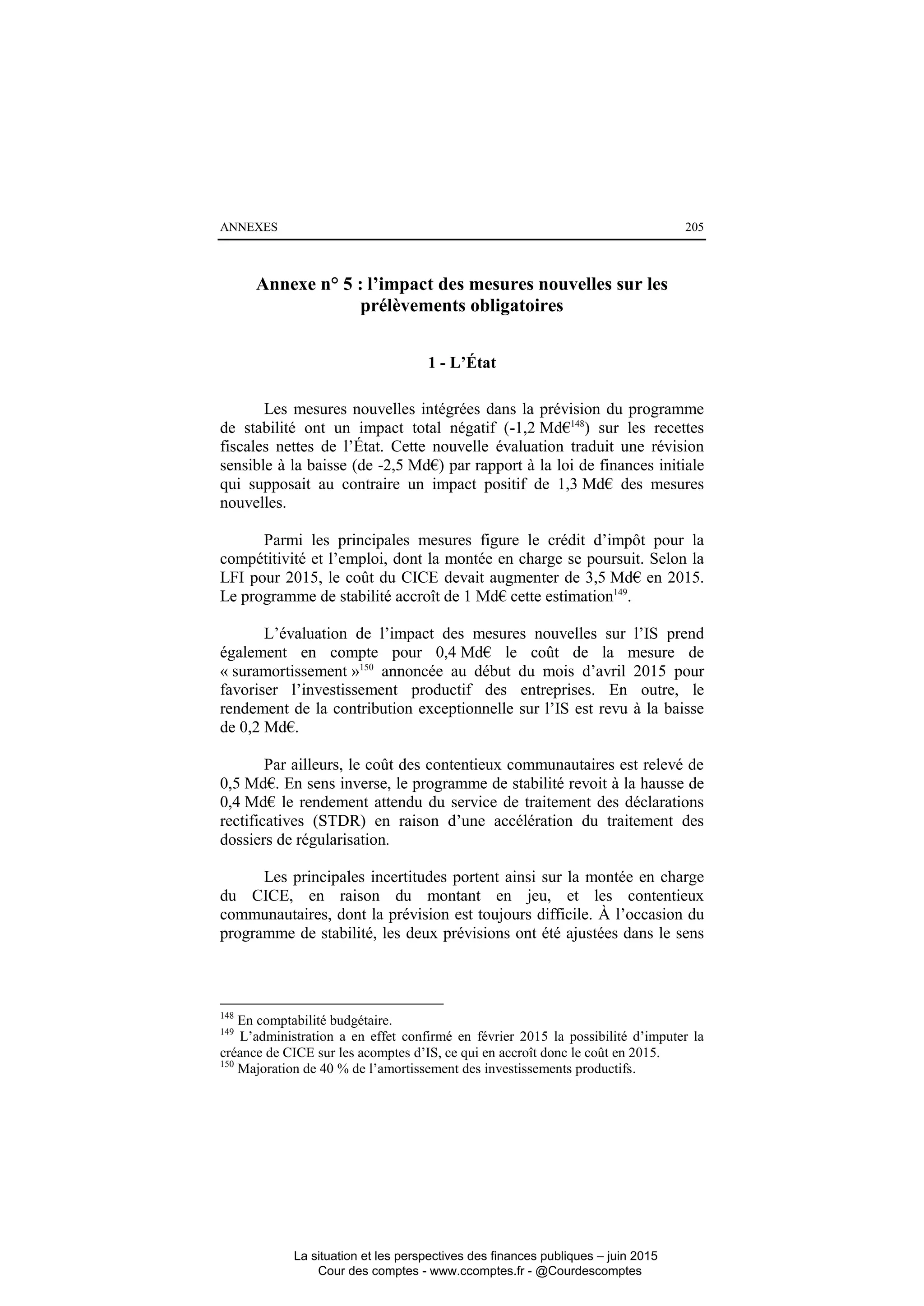 ANNEXES 205
Annexe n° 5 : l’impact des mesures nouvelles sur les
prélèvements obligatoires
1 - L’État
Les mesures nouvelles intégrées dans la prévision du programme
de stabilité ont un impact total négatif (-1,2 Md€148
) sur les recettes
fiscales nettes de l’État. Cette nouvelle évaluation traduit une révision
sensible à la baisse (de -2,5 Md€) par rapport à la loi de finances initiale
qui supposait au contraire un impact positif de 1,3 Md€ des mesures
nouvelles.
Parmi les principales mesures figure le crédit d’impôt pour la
compétitivité et l’emploi, dont la montée en charge se poursuit. Selon la
LFI pour 2015, le coût du CICE devait augmenter de 3,5 Md€ en 2015.
Le programme de stabilité accroît de 1 Md€ cette estimation149
.
L’évaluation de l’impact des mesures nouvelles sur l’IS prend
également en compte pour 0,4 Md€ le coût de la mesure de
« suramortissement »150
annoncée au début du mois d’avril 2015 pour
favoriser l’investissement productif des entreprises. En outre, le
rendement de la contribution exceptionnelle sur l’IS est revu à la baisse
de 0,2 Md€.
Par ailleurs, le coût des contentieux communautaires est relevé de
0,5 Md€. En sens inverse, le programme de stabilité revoit à la hausse de
0,4 Md€ le rendement attendu du service de traitement des déclarations
rectificatives (STDR) en raison d’une accélération du traitement des
dossiers de régularisation.
Les principales incertitudes portent ainsi sur la montée en charge
du CICE, en raison du montant en jeu, et les contentieux
communautaires, dont la prévision est toujours difficile. À l’occasion du
programme de stabilité, les deux prévisions ont été ajustées dans le sens
148
En comptabilité budgétaire.
149
L’administration a en effet confirmé en février 2015 la possibilité d’imputer la
créance de CICE sur les acomptes d’IS, ce qui en accroît donc le coût en 2015.
150
Majoration de 40 % de l’amortissement des investissements productifs.
La situation et les perspectives des finances publiques – juin 2015
Cour des comptes - www.ccomptes.fr - @Courdescomptes
 