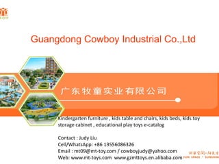 Guangdong Cowboy Industrial Co.,Ltd
Kindergarten furniture , kids table and chairs, kids beds, kids toy
storage cabinet , educational play toys e-catalog
Contact : Judy Liu
Cell/WhatsApp: +86 13556086326
Email : mt09@mt-toy.com / cowboyjudy@yahoo.com
Web: www.mt-toys.com www.gzmttoys.en.alibaba.com
 